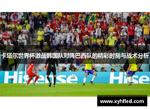 卡塔尔世界杯激战韩国队对阵巴西队的精彩时刻与战术分析