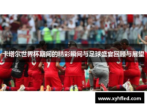 卡塔尔世界杯期间的精彩瞬间与足球盛宴回顾与展望