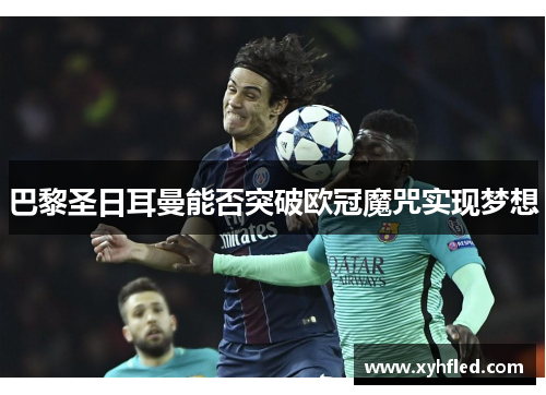 巴黎圣日耳曼能否突破欧冠魔咒实现梦想