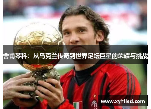 舍甫琴科：从乌克兰传奇到世界足坛巨星的荣耀与挑战