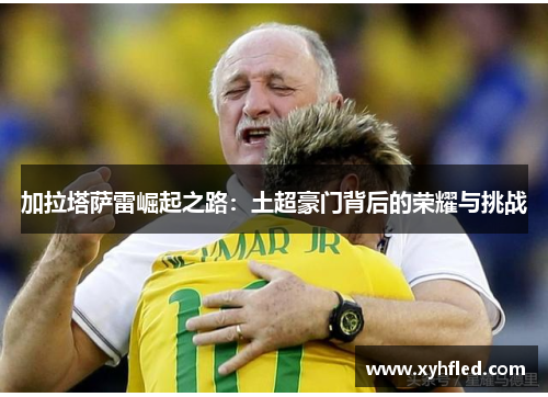 加拉塔萨雷崛起之路：土超豪门背后的荣耀与挑战