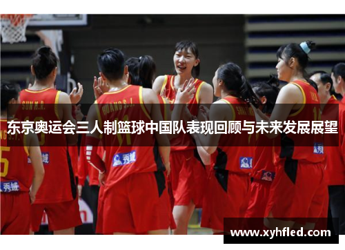 东京奥运会三人制篮球中国队表现回顾与未来发展展望 东京奥运会三人制篮球中国队表现回顾与未来发展展望